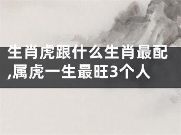 生肖虎跟什么生肖最配,属虎一生最旺3个人