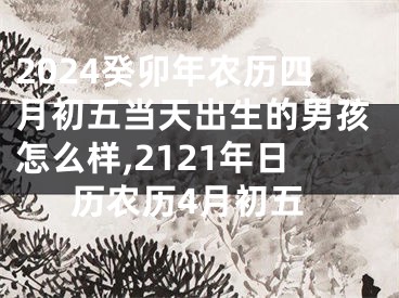 2024癸卯年农历四月初五当天出生的男孩怎么样,2121年日历农历4月初五