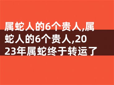 属蛇人的6个贵人,属蛇人的6个贵人,2023年属蛇终于转运了
