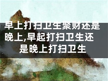 早上打扫卫生聚财还是晚上,早起打扫卫生还是晚上打扫卫生