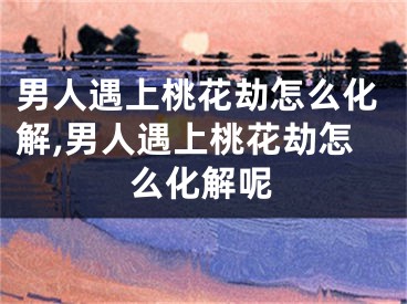 男人遇上桃花劫怎么化解,男人遇上桃花劫怎么化解呢