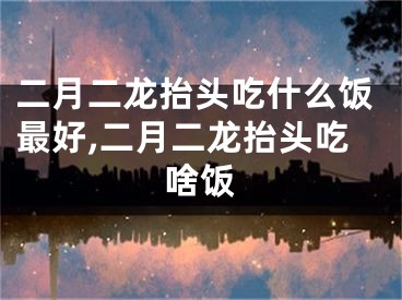 二月二龙抬头吃什么饭最好,二月二龙抬头吃啥饭