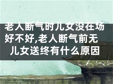 老人断气时儿女没在场好不好,老人断气前无儿女送终有什么原因