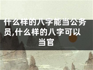 什么样的八字能当公务员,什么样的八字可以当官