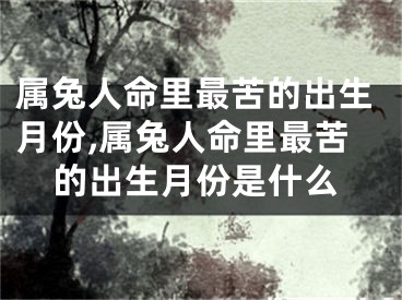 属兔人命里最苦的出生月份,属兔人命里最苦的出生月份是什么