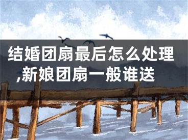 结婚团扇最后怎么处理,新娘团扇一般谁送