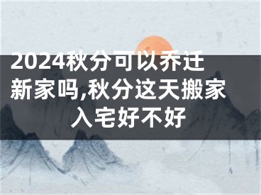 2024秋分可以乔迁新家吗,秋分这天搬家入宅好不好