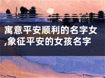寓意平安顺利的名字女,象征平安的女孩名字