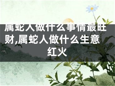 属蛇人做什么事情最旺财,属蛇人做什么生意红火