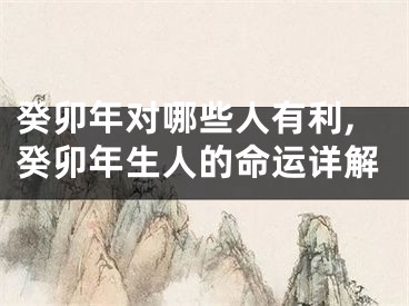 癸卯年对哪些人有利,癸卯年生人的命运详解