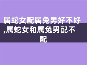 属蛇女配属兔男好不好,属蛇女和属兔男配不配