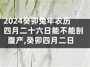 2024癸卯兔年农历四月二十六日能不能剖腹产,癸卯四月二日