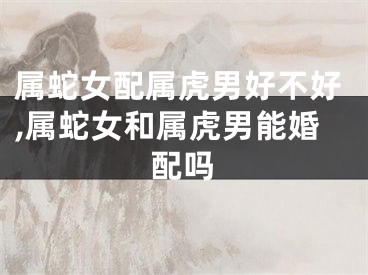 属蛇女配属虎男好不好,属蛇女和属虎男能婚配吗