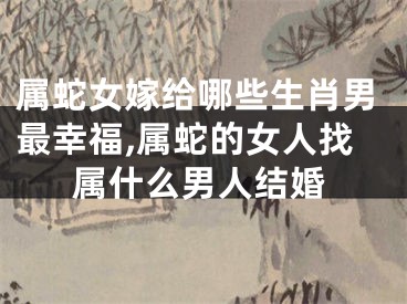 属蛇女嫁给哪些生肖男最幸福,属蛇的女人找属什么男人结婚