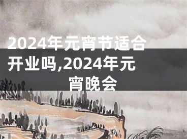 2024年元宵节适合开业吗,2024年元宵晚会