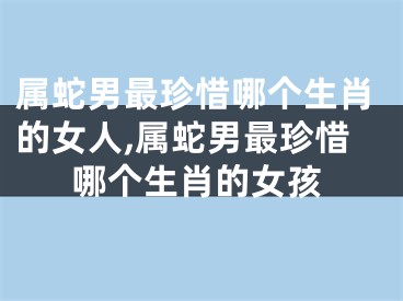 属蛇男最珍惜哪个生肖的女人,属蛇男最珍惜哪个生肖的女孩