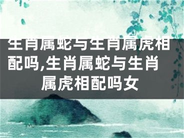 生肖属蛇与生肖属虎相配吗,生肖属蛇与生肖属虎相配吗女