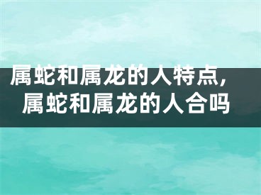属蛇和属龙的人特点,属蛇和属龙的人合吗
