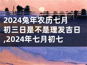 2024兔年农历七月初三日是不是理发吉日,2024年七月初七