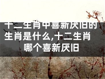 十二生肖中喜新厌旧的生肖是什么,十二生肖哪个喜新厌旧