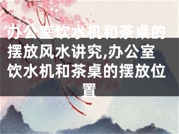 办公室饮水机和茶桌的摆放风水讲究,办公室饮水机和茶桌的摆放位置
