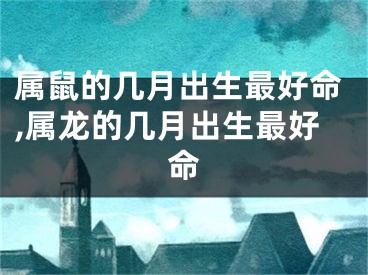 属鼠的几月出生最好命,属龙的几月出生最好命