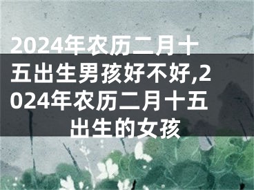 2024年农历二月十五出生男孩好不好,2024年农历二月十五出生的女孩