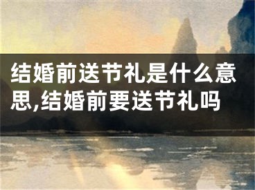 结婚前送节礼是什么意思,结婚前要送节礼吗