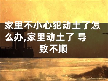 家里不小心犯动土了怎么办,家里动土了 导致不顺