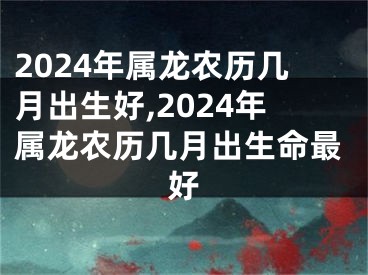 2024年属龙农历几月出生好,2024年属龙农历几月出生命最好