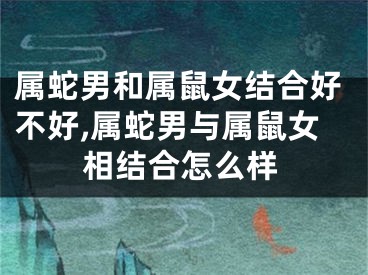 属蛇男和属鼠女结合好不好,属蛇男与属鼠女相结合怎么样