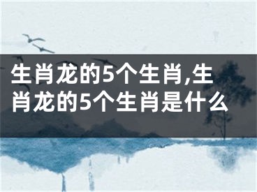 生肖龙的5个生肖,生肖龙的5个生肖是什么