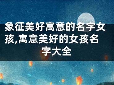 象征美好寓意的名字女孩,寓意美好的女孩名字大全