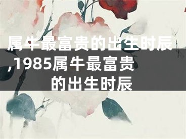 属牛最富贵的出生时辰,1985属牛最富贵的出生时辰