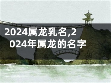 2024属龙乳名,2024年属龙的名字