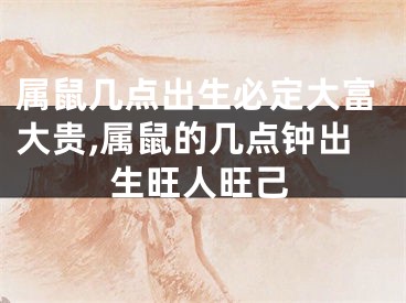 属鼠几点出生必定大富大贵,属鼠的几点钟出生旺人旺己