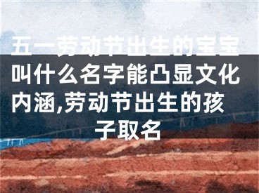 五一劳动节出生的宝宝叫什么名字能凸显文化内涵,劳动节出生的孩子取名