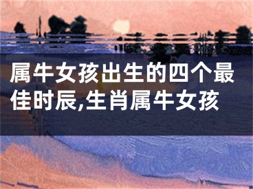属牛女孩出生的四个最佳时辰,生肖属牛女孩