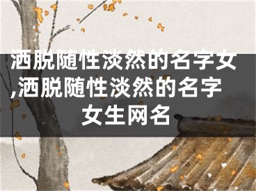 洒脱随性淡然的名字女,洒脱随性淡然的名字女生网名