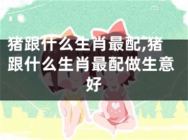 猪跟什么生肖最配,猪跟什么生肖最配做生意好