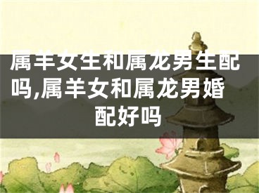 属羊女生和属龙男生配吗,属羊女和属龙男婚配好吗
