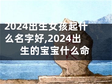 2024出生女孩起什么名字好,2024出生的宝宝什么命
