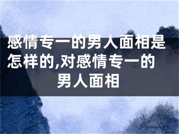 感情专一的男人面相是怎样的,对感情专一的男人面相