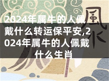 2024年属牛的人佩戴什么转运保平安,2024年属牛的人佩戴什么生肖