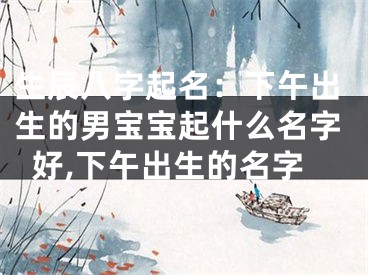 生辰八字起名：下午出生的男宝宝起什么名字好,下午出生的名字