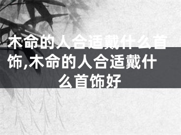 木命的人合适戴什么首饰,木命的人合适戴什么首饰好