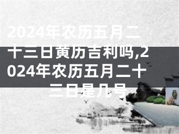 2024年农历五月二十三日黄历吉利吗,2024年农历五月二十三日是几号