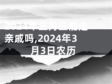 2024年三月三能走亲戚吗,2024年3月3日农历