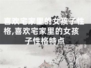 喜欢宅家里的女孩子性格,喜欢宅家里的女孩子性格特点