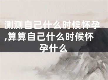 测测自己什么时候怀孕,算算自己什么时候怀孕什么